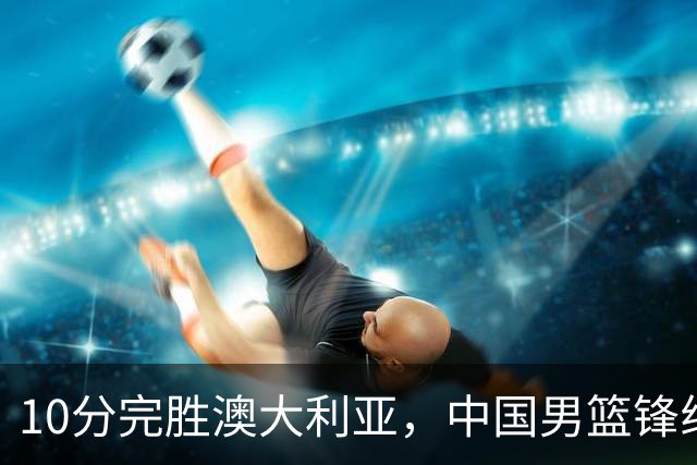 10分完胜澳大利亚，中国男篮锋线爆发，王俊杰23+6 赵继伟盘活全队